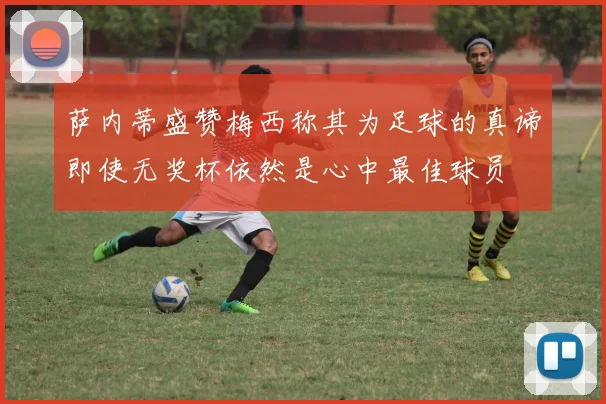 萨内蒂盛赞梅西称其为足球的真谛即使无奖杯依然是心中最佳球员