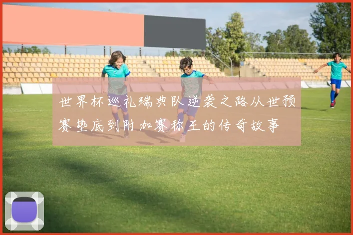 世界杯巡礼瑞典队逆袭之路从世预赛垫底到附加赛称王的传奇故事