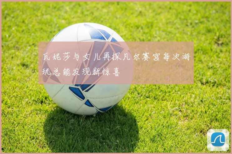 瓦妮莎与女儿再探凡尔赛宫每次游玩总能发现新惊喜