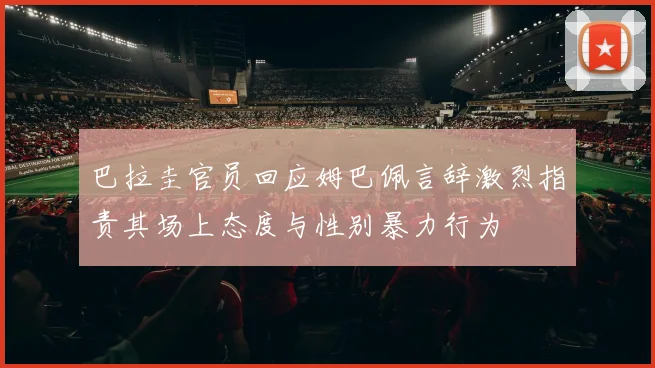 巴拉圭官员回应姆巴佩言辞激烈指责其场上态度与性别暴力行为