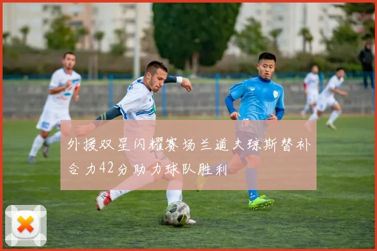 外援双星闪耀赛场兰道夫琼斯替补合力42分助力球队胜利