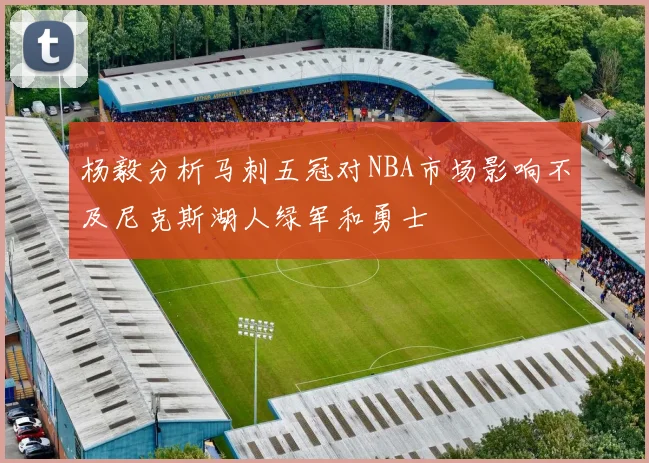杨毅分析马刺五冠对NBA市场影响不及尼克斯湖人绿军和勇士
