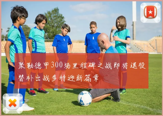 聚勒德甲300场里程碑之战即将退役替补出战多特迎新篇章