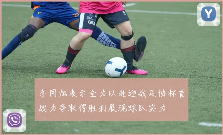 李国旭表示全力以赴迎战足协杯首战力争取得胜利展现球队实力