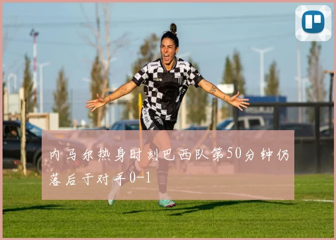 内马尔热身时刻巴西队第50分钟仍落后于对手0-1