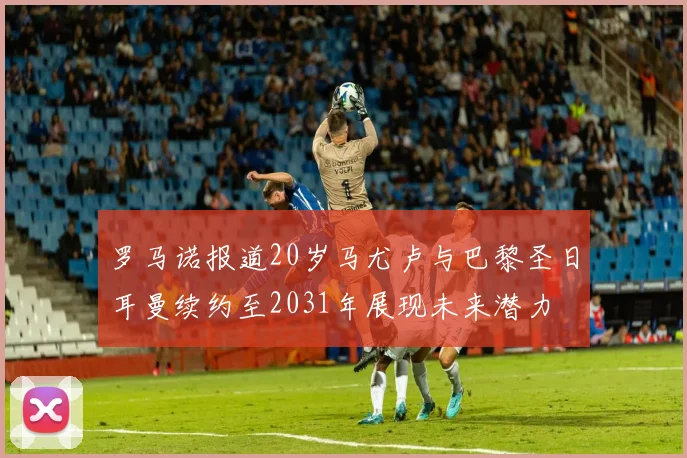 罗马诺报道20岁马尤卢与巴黎圣日耳曼续约至2031年展现未来潜力