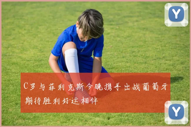 C罗与菲利克斯今晚携手出战葡萄牙期待胜利好运相伴