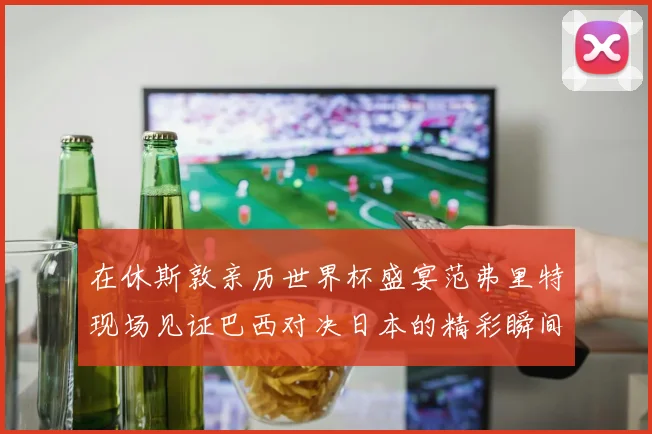 在休斯敦亲历世界杯盛宴范弗里特现场见证巴西对决日本的精彩瞬间