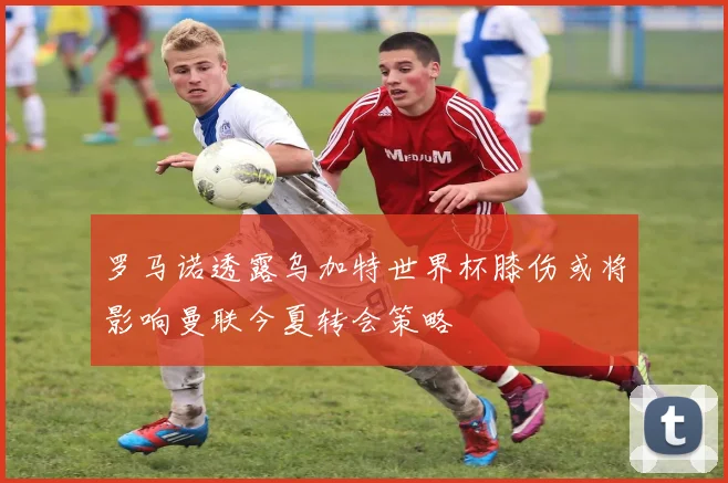 罗马诺透露乌加特世界杯膝伤或将影响曼联今夏转会策略
