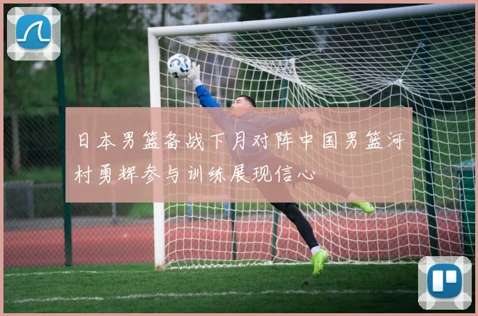 日本男篮备战下月对阵中国男篮河村勇辉参与训练展现信心