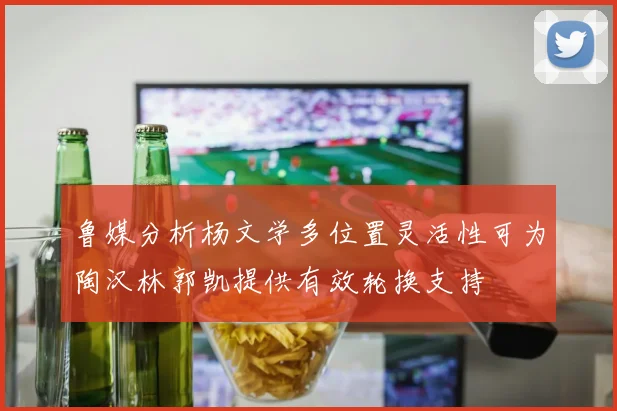 鲁媒分析杨文学多位置灵活性可为陶汉林郭凯提供有效轮换支持