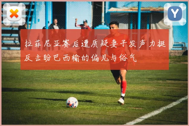 拉菲尼亚赛后遭质疑妻子发声力挺反击盼巴西输的偏见与俗气
