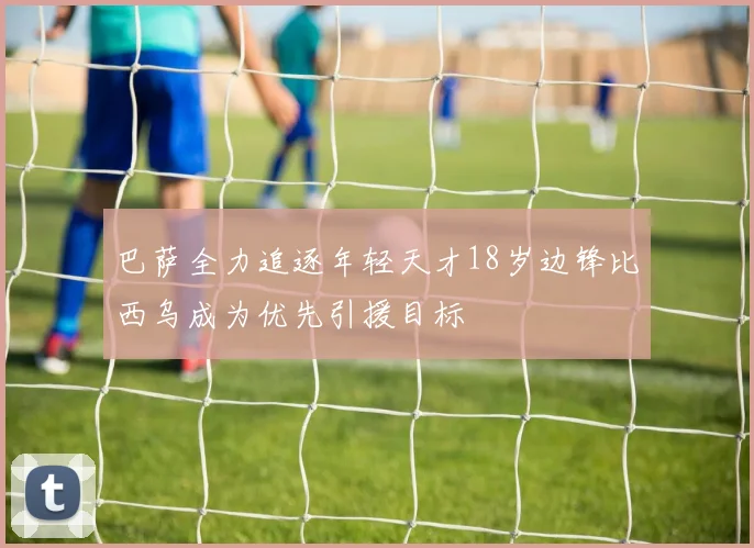 巴萨全力追逐年轻天才18岁边锋比西乌成为优先引援目标
