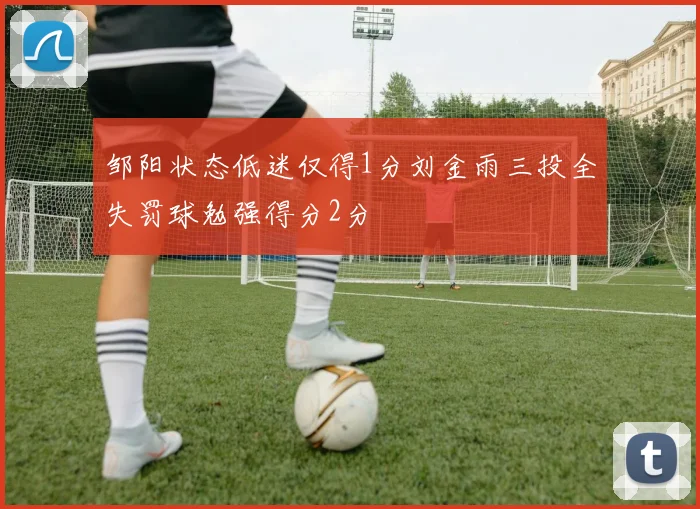 邹阳状态低迷仅得1分刘金雨三投全失罚球勉强得分2分