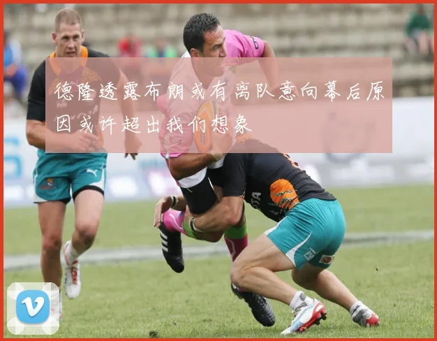 德隆透露布朗或有离队意向幕后原因或许超出我们想象